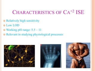 CHARACTERISTICS OF CA+2 ISE
 Relatively high sensitivity
 Low LOD
 Working pH range: 5.5 – 11
 Relevant in studying physiological processes
 