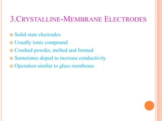 3.CRYSTALLINE-MEMBRANE ELECTRODES
 Solid state electrodes
 Usually ionic compound
 Crushed powder, melted and formed
 Sometimes doped to increase conductivity
 Operation similar to glass membrane
 
