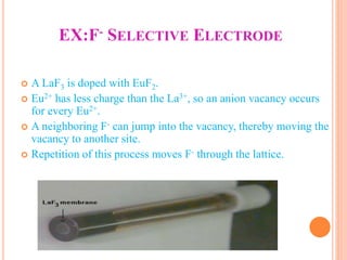 EX:F- SELECTIVE ELECTRODE
 A LaF3 is doped with EuF2.
 Eu2+ has less charge than the La3+, so an anion vacancy occurs
for every Eu2+.
 A neighboring F- can jump into the vacancy, thereby moving the
vacancy to another site.
 Repetition of this process moves F- through the lattice.
 