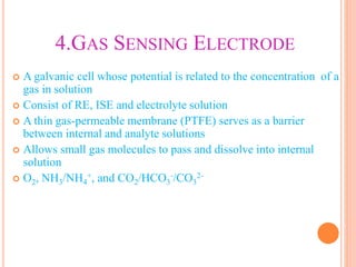4.GAS SENSING ELECTRODE
 A galvanic cell whose potential is related to the concentration of a
gas in solution
 Consist of RE, ISE and electrolyte solution
 A thin gas-permeable membrane (PTFE) serves as a barrier
between internal and analyte solutions
 Allows small gas molecules to pass and dissolve into internal
solution
 O2, NH3/NH4
+, and CO2/HCO3
-/CO3
2-
 