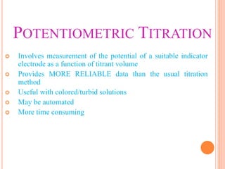 POTENTIOMETRIC TITRATION
 Involves measurement of the potential of a suitable indicator
electrode as a function of titrant volume
 Provides MORE RELIABLE data than the usual titration
method
 Useful with colored/turbid solutions
 May be automated
 More time consuming
 