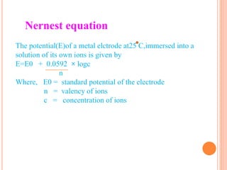 The potential(E)of a metal elctrode at25 C,immersed into a
solution of its own ions is given by
E=E0 + 0.0592 × logc
n
Where, E0 = standard potential of the electrode
n = valency of ions
c = concentration of ions
Nernest equation
 