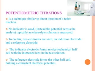 POTENTIOMETRIC TITRATIONS
 Is a technique similar to direct titration of a redox
reaction.
 No indicator is used, (instead the potential across the
analyte) typically an electrolyte solution is measured.
 To do this, two electrodes are used, an indicator electrode
and a reference electrode.
 The indicator electrode forms an electrochemical half
cell with the interested ions in the test solution.
 The reference electrode forms the other half cell,
holding a consistent electrical potential.
 