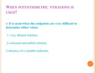 WHEN POTENTIOMETRIC TITRATIONS IS
USED?
 It is used when the endpoints are very difficult to
determine either when:
1- very diluted solution.
2-coloured and turbid solution.
3-absence of a suitable indicator.
 