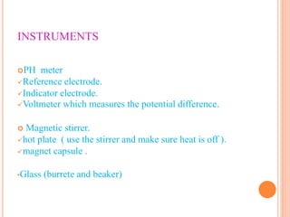 INSTRUMENTS
PH meter
Reference electrode.
Indicator electrode.
Voltmeter which measures the potential difference.
 Magnetic stirrer.
hot plate ( use the stirrer and make sure heat is off ).
magnet capsule .
•Glass (burrete and beaker)
 