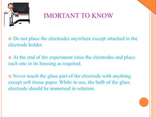  Do not place the electrodes anywhere except attached to the
electrode holder.
 At the end of the experiment rinse the electrodes and place
each one in its housing as required.
 Never touch the glass part of the electrode with anything
except soft tissue paper. While in use, the bulb of the glass
electrode should be immersed in solution.
IMORTANT TO KNOW
 