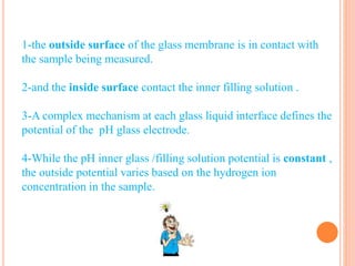 1-the outside surface of the glass membrane is in contact with
the sample being measured.
2-and the inside surface contact the inner filling solution .
3-A complex mechanism at each glass liquid interface defines the
potential of the pH glass electrode.
4-While the pH inner glass /filling solution potential is constant ,
the outside potential varies based on the hydrogen ion
concentration in the sample.
 