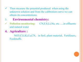  Then measure the potential prodused when using the
unknown solution and from the calibration curve we can
obtain its concentrations.
3. Environmental chemistry:
 Pollution monitoring: CN,F,S,Li,Na, etc…..in effluents
and natural water
4. Agriculture :
NO3,Cl,I,K,Ca,CN, in Soil, plant material, Fertilizers,
Feedstuffs.
 