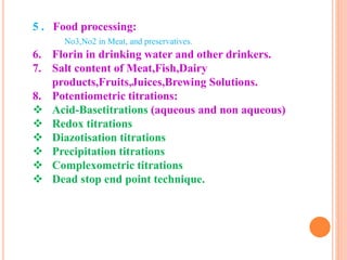 5 . Food processing:
No3,No2 in Meat, and preservatives.
6. Florin in drinking water and other drinkers.
7. Salt content of Meat,Fish,Dairy
products,Fruits,Juices,Brewing Solutions.
8. Potentiometric titrations:
 Acid-Basetitrations (aqueous and non aqueous)
 Redox titrations
 Diazotisation titrations
 Precipitation titrations
 Complexometric titrations
 Dead stop end point technique.
 