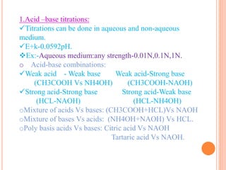 1.Acid –base titrations:
Titrations can be done in aqueous and non-aqueous
medium.
E+k-0.0592pH.
Ex:-Aqueous medium:any strength-0.01N,0.1N,1N.
o Acid-base combinations:
Weak acid - Weak base Weak acid-Strong base
(CH3COOH Vs NH4OH) (CH3COOH-NAOH)
Strong acid-Strong base Strong acid-Weak base
(HCL-NAOH) (HCL-NH4OH)
oMixture of acids Vs bases: (CH3COOH+HCL)Vs NAOH
oMixture of bases Vs acids: (NH4OH+NAOH) Vs HCL.
oPoly basis acids Vs bases: Citric acid Vs NAOH
Tartaric acid Vs NAOH.
 