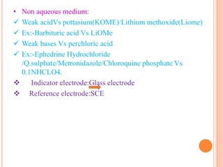 • Non aqueous medium:
 Weak acidVs pottasium(KOME)/Lithium methoxide(Liome)
 Ex:-Barbituric acid Vs LiOMe
 Weak bases Vs perchloric acid
 Ex:-Ephedrine Hydrochloride
/Q.sulphate/Metronidazole/Chloroquine phosphate Vs
0.1NHCLO4.
 Indicator electrode:Glass electrode
 Reference electrode:SCE
 