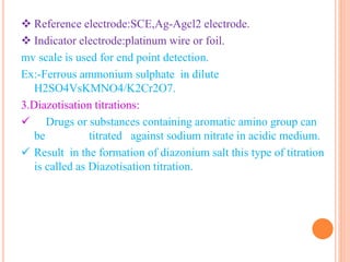  Reference electrode:SCE,Ag-Agcl2 electrode.
 Indicator electrode:platinum wire or foil.
mv scale is used for end point detection.
Ex:-Ferrous ammonium sulphate in dilute
H2SO4VsKMNO4/K2Cr2O7.
3.Diazotisation titrations:
 Drugs or substances containing aromatic amino group can
be titrated against sodium nitrate in acidic medium.
 Result in the formation of diazonium salt this type of titration
is called as Diazotisation titration.
 
