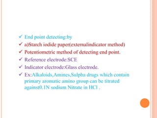  End point detecting:by
 a)Starch iodide paper(externalindicator method)
 Potentiometric method of detecting end point.
 Reference electrode:SCE
 Indicator electrode:Glass electrode.
 Ex:Alkaloids,Amines,Sulpha drugs which contain
primary aromatic amino group can be titrated
against0.1N sodium Nitrate in HCl .
 