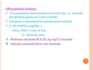 4)Precipitation titrations:
 For quantitative determination of several ions or elements
precipitating agents are used as titrants,
 End point is determined by potentiometric method.
 E=E0+0.0592/n.log[Mn+]
where, [Mn+]=conc of ions
n= electronic state.
 Reference electrode:SCE,H2,Ag-AgCl2 electrode
 Indicator electrode:Silver wire electrode.
 
