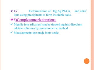  Ex: Determination of Hg,Ag,Pb,Cu, and other
ions using precipitants to form insoluble salts.
5)Complexometric titrations:
 Metalic ions (divalent)can be titrated against disodium
edetate solutions by potentiometric method
 Measurements are made inmv scale.
 