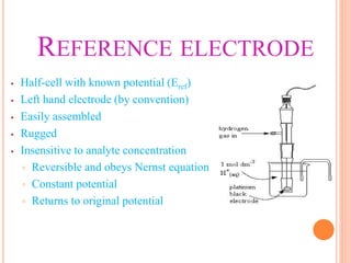 REFERENCE ELECTRODE
• Half-cell with known potential (Eref)
• Left hand electrode (by convention)
• Easily assembled
• Rugged
• Insensitive to analyte concentration
▫ Reversible and obeys Nernst equation
▫ Constant potential
▫ Returns to original potential
 
