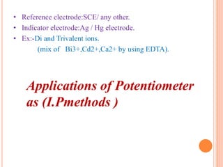 • Reference electrode:SCE/ any other.
• Indicator electrode:Ag / Hg electrode.
• Ex:-Di and Trivalent ions.
(mix of Bi3+,Cd2+,Ca2+ by using EDTA).
Applications of Potentiometer
as (I.Pmethods )
 
