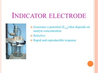 INDICATOR ELECTRODE
 Generates a potential (Eind) that depends on
analyte concentration
 Selective
 Rapid and reproducible response
 