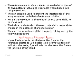 • The reference electrode is the electrode which contains of
its own potential value and it is stable when dipped into
sample solution.
• The salt bridge is used to prevent the interference of the
analyte solution with that of reference solution.
• Here analyte solution is the solution whose potential is to
be measured.
• The indicator electrode is the electrode which responds to
change in the potential of analyte solution
• The electromotive force of the complete cell is given by the
following equation:
Ecell = Ereference + Eindicator + Ejunction
• where E reference is the electromotive force of the
reference electrode ,E indicator is electromotive force of
indicator electrode, E junction is the electromotive force at
the junction of the liquid.
11/1/2018 Deokate U.A. 13
 