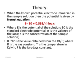 Theory:
• When the known potential electrode immersed in
the sample solution then the potential is given by
Nernst equation:
E= E0 +(0.592/n) log c
• Where E is the potential of the solution; E0 is the
standard electrode potential; n is the valency of
the ions; c is the concentration of the sample
solution;
• 0.592 is the value obtained from the RT/F; where
R is the gas constant, T is the temperature in
Kelvin, F is the faradays constant.
11/1/2018 Deokate U.A. 14
 