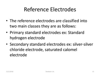 Reference Electrodes
• The reference electrodes are classified into
two main classes they are as follows:
• Primary standard electrodes ex: Standard
hydrogen electrode
• Secondary standard electrodes ex: silver-silver
chloride electrode, saturated calomel
electrode
11/1/2018 Deokate U.A. 15
 