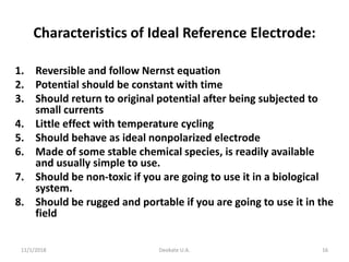 11/1/2018 Deokate U.A. 16
Characteristics of Ideal Reference Electrode:
1. Reversible and follow Nernst equation
2. Potential should be constant with time
3. Should return to original potential after being subjected to
small currents
4. Little effect with temperature cycling
5. Should behave as ideal nonpolarized electrode
6. Made of some stable chemical species, is readily available
and usually simple to use.
7. Should be non-toxic if you are going to use it in a biological
system.
8. Should be rugged and portable if you are going to use it in the
field
 