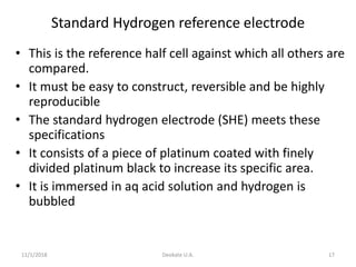 11/1/2018 Deokate U.A. 17
Standard Hydrogen reference electrode
• This is the reference half cell against which all others are
compared.
• It must be easy to construct, reversible and be highly
reproducible
• The standard hydrogen electrode (SHE) meets these
specifications
• It consists of a piece of platinum coated with finely
divided platinum black to increase its specific area.
• It is immersed in aq acid solution and hydrogen is
bubbled
 