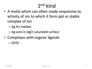 11/1/2018 Deokate U.A. 27
2nd kind
• A metal which can often made responsive to
activity of ion to which it form ppt or stable
complex of ion
– Ag for halides
– Ag wire in AgCl saturated surface
• Complexes with organic ligands
– EDTA
 