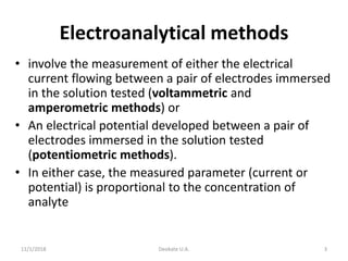 Electroanalytical methods
• involve the measurement of either the electrical
current flowing between a pair of electrodes immersed
in the solution tested (voltammetric and
amperometric methods) or
• An electrical potential developed between a pair of
electrodes immersed in the solution tested
(potentiometric methods).
• In either case, the measured parameter (current or
potential) is proportional to the concentration of
analyte
11/1/2018 Deokate U.A. 3
 
