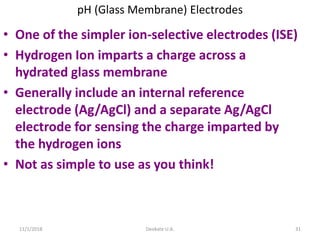 11/1/2018 Deokate U.A. 31
pH (Glass Membrane) Electrodes
• One of the simpler ion-selective electrodes (ISE)
• Hydrogen Ion imparts a charge across a
hydrated glass membrane
• Generally include an internal reference
electrode (Ag/AgCl) and a separate Ag/AgCl
electrode for sensing the charge imparted by
the hydrogen ions
• Not as simple to use as you think!
 