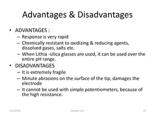 Advantages & Disadvantages
• ADVANTAGES :
– Response is very rapid
– Chemically resistant to oxidizing & reducing agents,
dissolved gases, salts etc.
– When Lithia -silica glasses are used, it can be used over the
entire pH range.
• DISADVANTAGES
– It is extremely fragile
– Minute abrasions on the surface of the tip, damages the
electrode
– It cannot be used with simple potentiometers, because of
the high resistance.
11/1/2018 Deokate U.A. 34
 