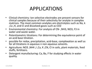 APPLICATIONS
• Clinical chemistry: Ion selective electrodes are present sensors for
clinical samples because of their selectivity for analyte in complex
matrices. The most common analytes are electrolytes such as Na, k
,Ca ,H, and Cl and dissolved gases such as CO2
• Environmental chemistry: For analysis of CN- ,NH3, NO3, F3 in
water and waste water.
• Potentiometric titrations: For determining the equivalence point of
an acid base titration.
• possible for redox, precipitation, acid-base, complexation as well as
for all titrations in aqueous n non aqueous solvents.
• Agriculture: NO3 ,NH4 ,I ,Ca, K ,CN, Cl in soils, plant materials, feed
stuffs, fertilizers.
• Detergent manufacturing: Ca, Ba, F for studying effects in water
quality.
11/1/2018 Deokate U.A. 36
 