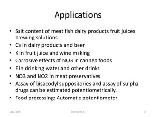 Applications
• Salt content of meat fish dairy products fruit juices
brewing solutions
• Ca in dairy products and beer
• K in fruit juice and wine making
• Corrosive effects of NO3 in canned foods
• F in drinking water and other drinks
• NO3 and NO2 in meat preservatives
• Assay of bisacodyl suppositories and assay of sulpha
drugs can be estimated potentiometrically.
• Food processing: Automatic potentiometer
11/1/2018 Deokate U.A. 37
 