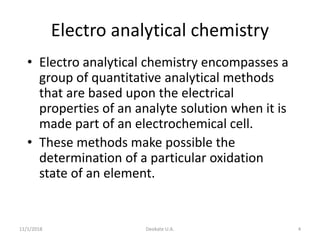 11/1/2018 Deokate U.A. 4
Electro analytical chemistry
• Electro analytical chemistry encompasses a
group of quantitative analytical methods
that are based upon the electrical
properties of an analyte solution when it is
made part of an electrochemical cell.
• These methods make possible the
determination of a particular oxidation
state of an element.
 
