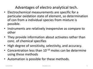 11/1/2018 Deokate U.A. 5
Advantages of electro analytical tech.
• Electrochemical measurements are specific for a
particular oxidation state of element, so determination
of con from a individual species from mixture is
possible.
• Instruments are relatively inexpensive as compare to
other
• They provide information about activates rather than
conc. of chemical specifies
• High degree of sensitivity, selectivity, and accuracy.
• Concentration less than 10-10 moles can be determine
using these methods
• Automation is possible for these methods.
 