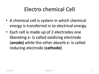 11/1/2018 Deokate U.A. 8
Electro chemical Cell
• A chemical cell is system in which chemical
energy is transferred in to electrical energy.
• Each cell is made up of 2 electrodes one
liberating e- is called oxidizing electrode
(anode) while the other absorb e- is called
reducing electrode (cathode)
 