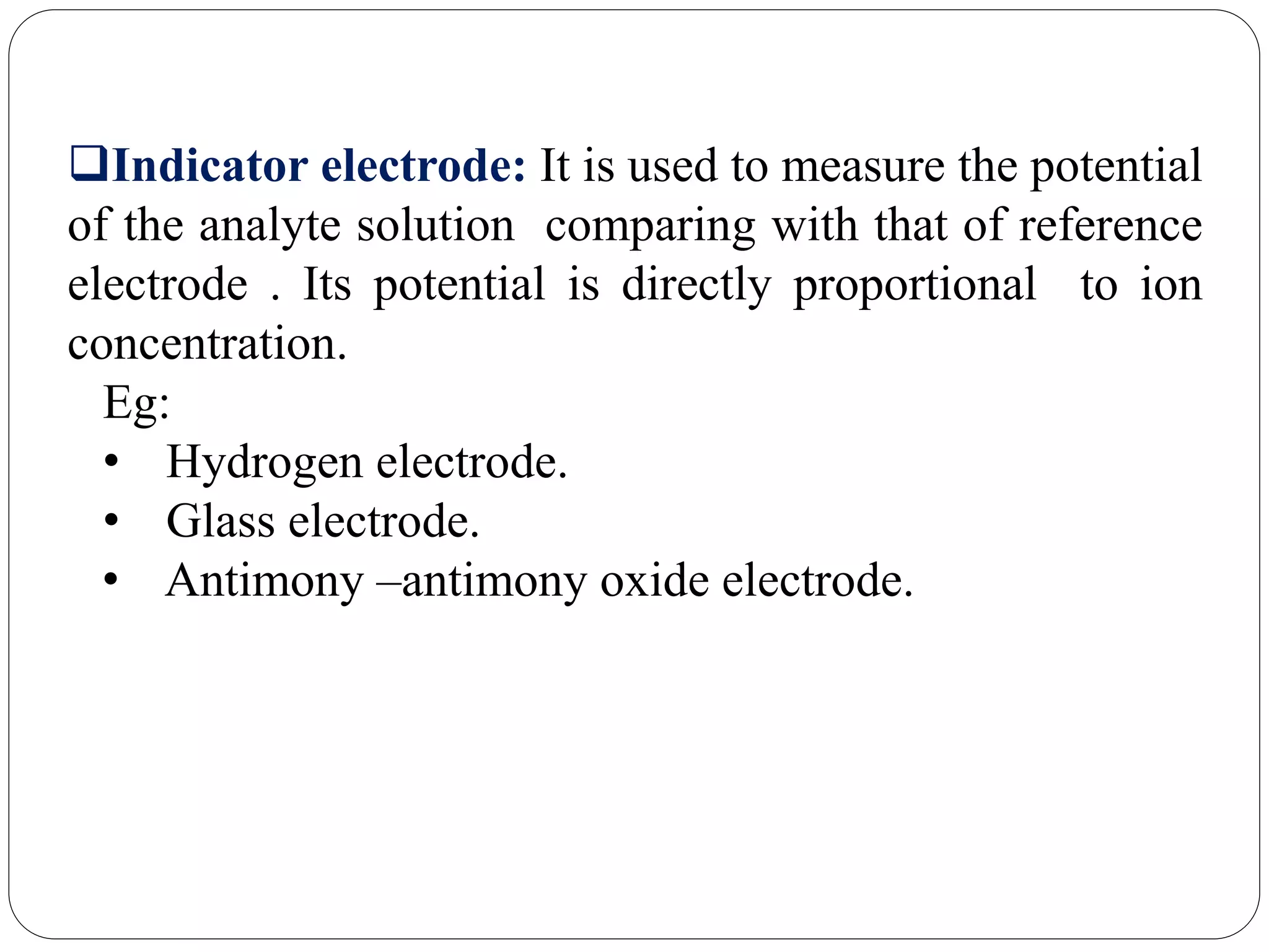 Indicator electrode: It is used to measure the potential
of the analyte solution comparing with that of reference
electrode . Its potential is directly proportional to ion
concentration.
Eg:
• Hydrogen electrode.
• Glass electrode.
• Antimony –antimony oxide electrode.
 
