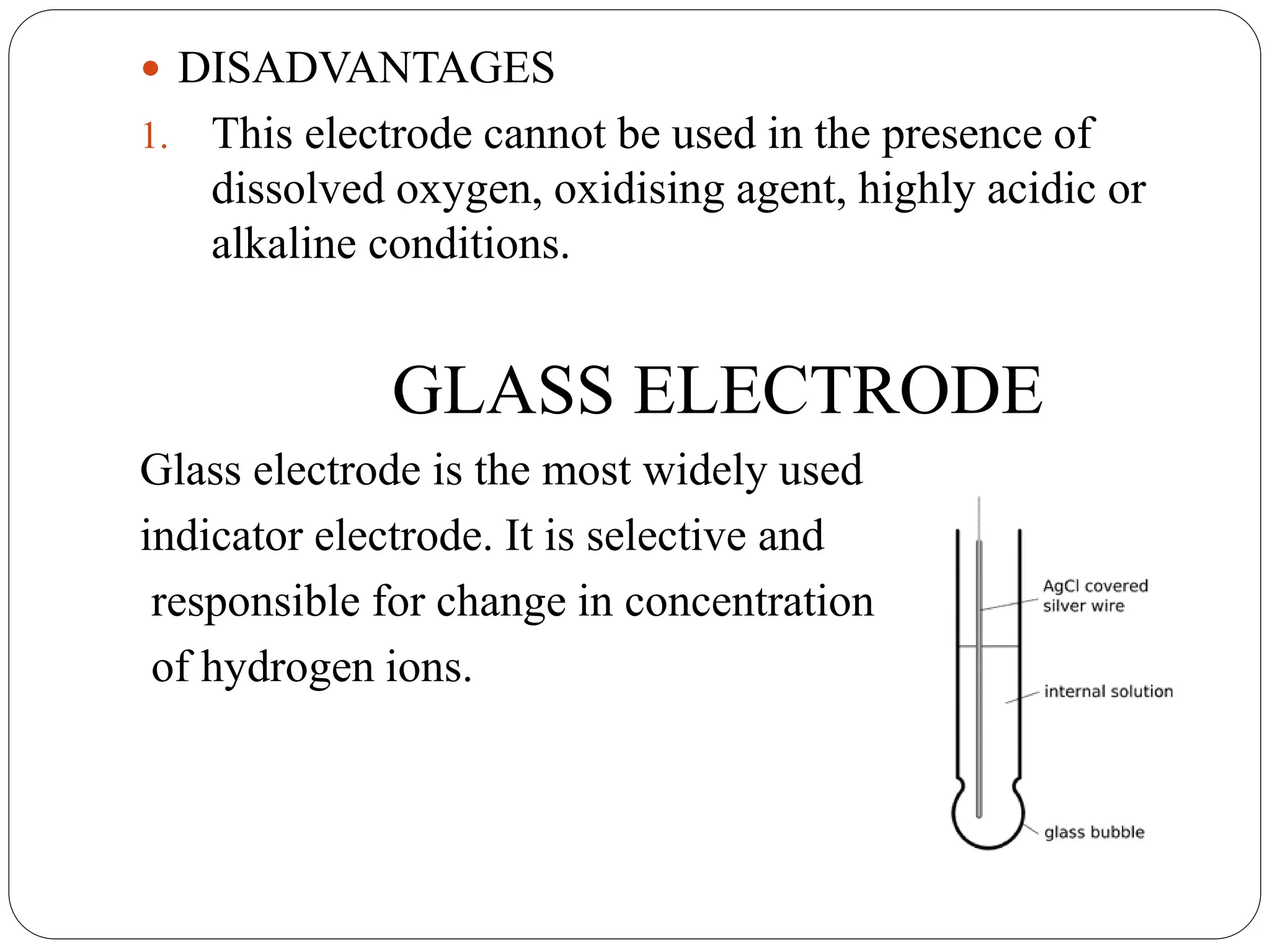  DISADVANTAGES
1. This electrode cannot be used in the presence of
dissolved oxygen, oxidising agent, highly acidic or
alkaline conditions.
GLASS ELECTRODE
Glass electrode is the most widely used
indicator electrode. It is selective and
responsible for change in concentration
of hydrogen ions.
 