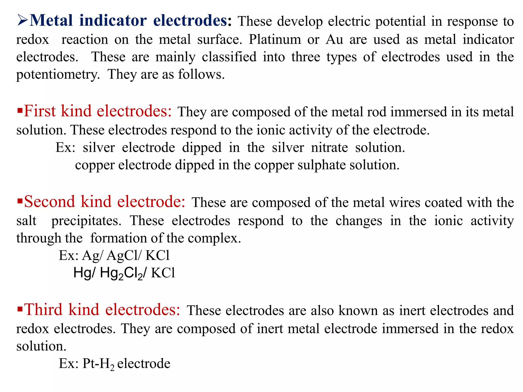 Metal indicator electrodes: These develop electric potential in response to
redox reaction on the metal surface. Platinum or Au are used as metal indicator
electrodes. These are mainly classified into three types of electrodes used in the
potentiometry. They are as follows.
First kind electrodes: They are composed of the metal rod immersed in its metal
solution. These electrodes respond to the ionic activity of the electrode.
Ex: silver electrode dipped in the silver nitrate solution.
copper electrode dipped in the copper sulphate solution.
Second kind electrode: These are composed of the metal wires coated with the
salt precipitates. These electrodes respond to the changes in the ionic activity
through the formation of the complex.
Ex: Ag/ AgCl/ KCl
Hg/ Hg2Cl2/ KCl
Third kind electrodes: These electrodes are also known as inert electrodes and
redox electrodes. They are composed of inert metal electrode immersed in the redox
solution.
Ex: Pt-H2 electrode
 