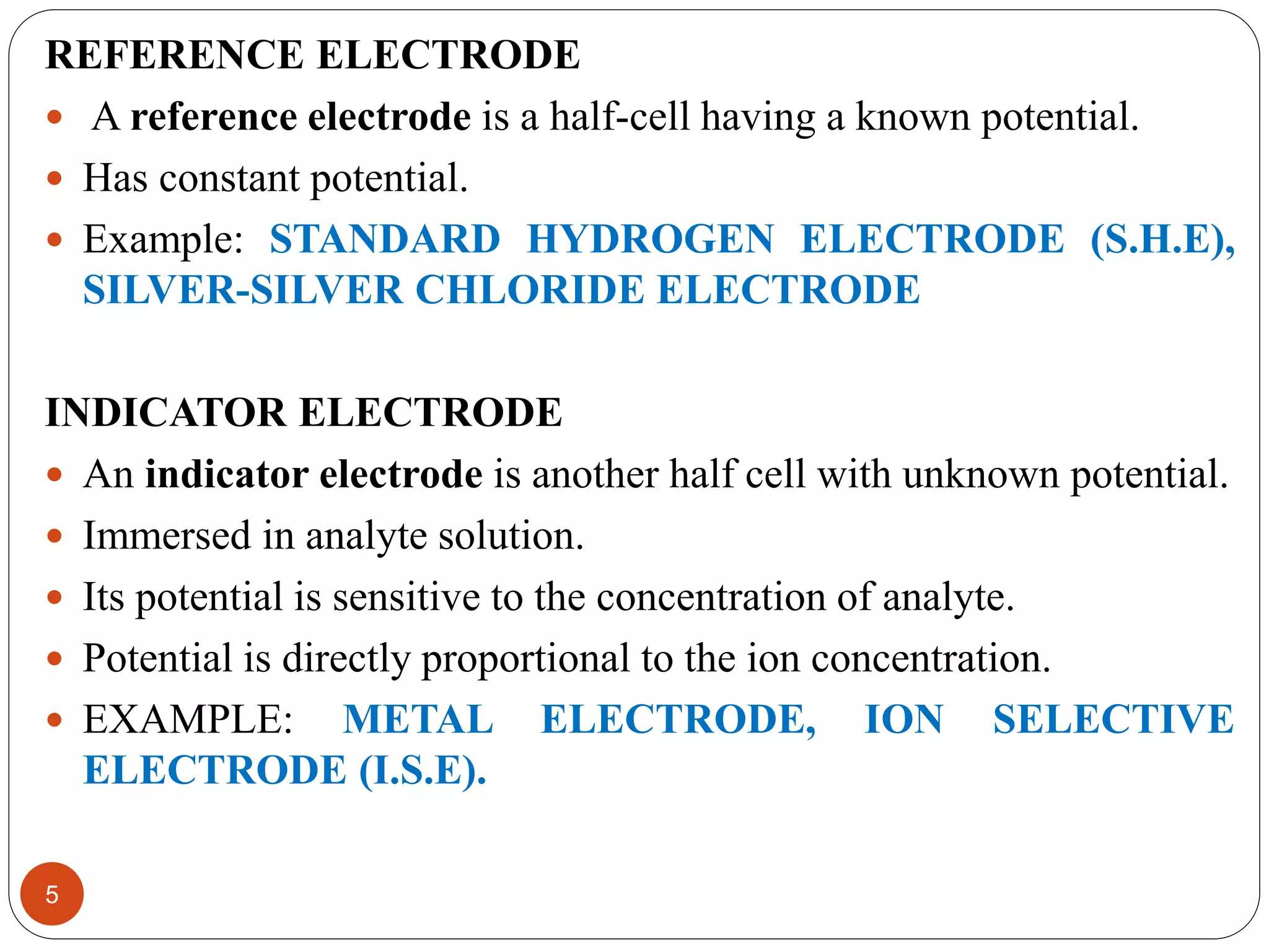 REFERENCE ELECTRODE
 A reference electrode is a half-cell having a known potential.
 Has constant potential.
 Example: STANDARD HYDROGEN ELECTRODE (S.H.E),
SILVER-SILVER CHLORIDE ELECTRODE
INDICATOR ELECTRODE
 An indicator electrode is another half cell with unknown potential.
 Immersed in analyte solution.
 Its potential is sensitive to the concentration of analyte.
 Potential is directly proportional to the ion concentration.
 EXAMPLE: METAL ELECTRODE, ION SELECTIVE
ELECTRODE (I.S.E).
5
 