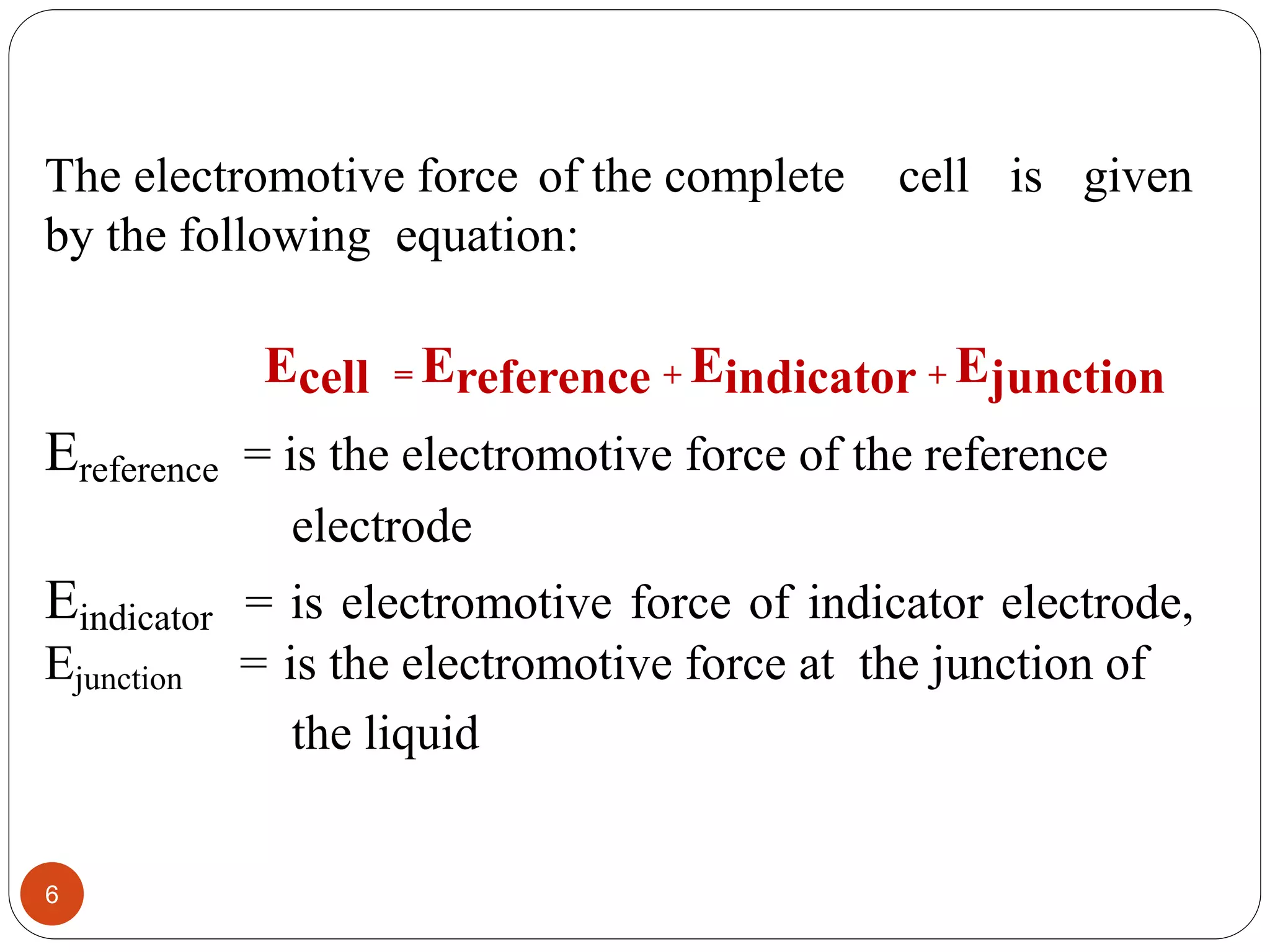 The electromotive force of the complete cell is given
by the following equation:
Ecell = Ereference + Eindicator + Ejunction
Ereference = is the electromotive force of the reference
electrode
Eindicator = is electromotive force of indicator electrode,
Ejunction = is the electromotive force at the junction of
the liquid
6
 