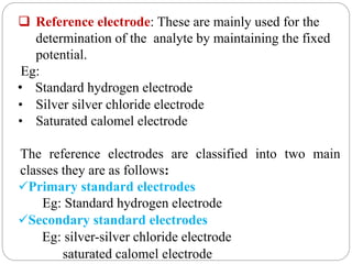  Reference electrode: These are mainly used for the
determination of the analyte by maintaining the fixed
potential.
Eg:
• Standard hydrogen electrode
• Silver silver chloride electrode
• Saturated calomel electrode
The reference electrodes are classified into two main
classes they are as follows:
Primary standard electrodes
Eg: Standard hydrogen electrode
Secondary standard electrodes
Eg: silver-silver chloride electrode
saturated calomel electrode
 