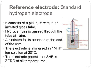 Reference electrode: Standard
hydrogen electrode
• It consists of a platinum wire in an
inverted glass tube.
• Hydrogen gas is passed through the
tube at 1atm.
• A platinum foil is attached at the end
of the wire.
• The electrode is immersed in 1M H⁺
ion solution at 25°C.
• The electrode potential of SHE is
ZERO at all temperatures.
 