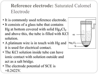 Reference electrode: Saturated Calomel
Electrode
• It is commonly used reference electrode.
• It consists of a glass tube that contains
Hg at bottom covered with solid Hg₂Cl₂
and above this, the tube is filled with KCl
solution.
• A platinum wire is in touch with Hg and
it is used for electrical contact.
• The KCl solution inside tube can have
ionic contact with solution outside and
act as a salt bridge.
• The electrode potential of SCE is
+0.2422V.
 