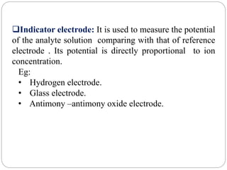Indicator electrode: It is used to measure the potential
of the analyte solution comparing with that of reference
electrode . Its potential is directly proportional to ion
concentration.
Eg:
• Hydrogen electrode.
• Glass electrode.
• Antimony –antimony oxide electrode.
 
