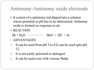 Antimony-Antimony oxide electrode
 It consist of a antimony rod dipped into a solution
whose potential or pH has to be determined. Antimony
oxide is formed on exposure to air.
 REACTION
Sb + H2O SbO+ + 2H+ + 3e
• ADVANTAGES
1. It can be used from pH 3 to 8.It can be used upto pH
12.
2. It is not easily poisoned or damaged.
3. It can be used even with viscous fluids.
 
