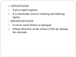  ADVANTAGES
1. It gives rapid response.
2. It is chemically resist to oxidising and reducing
agents.
• DISADVANTAGES
1. It can be easily broken or damaged.
2. Minute abrasions on the surface of the tip, damage
the electrode.
 