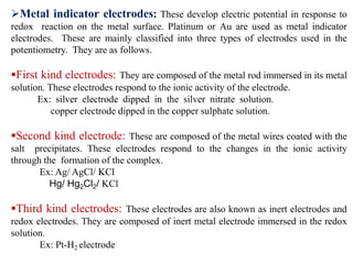 Metal indicator electrodes: These develop electric potential in response to
redox reaction on the metal surface. Platinum or Au are used as metal indicator
electrodes. These are mainly classified into three types of electrodes used in the
potentiometry. They are as follows.
First kind electrodes: They are composed of the metal rod immersed in its metal
solution. These electrodes respond to the ionic activity of the electrode.
Ex: silver electrode dipped in the silver nitrate solution.
copper electrode dipped in the copper sulphate solution.
Second kind electrode: These are composed of the metal wires coated with the
salt precipitates. These electrodes respond to the changes in the ionic activity
through the formation of the complex.
Ex: Ag/ AgCl/ KCl
Hg/ Hg2Cl2/ KCl
Third kind electrodes: These electrodes are also known as inert electrodes and
redox electrodes. They are composed of inert metal electrode immersed in the redox
solution.
Ex: Pt-H2 electrode
 