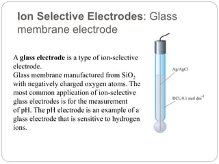 Ion Selective Electrodes: Glass
membrane electrode
A glass electrode is a type of ion-selective
electrode.
Glass membrane manufactured from SiO2
with negatively charged oxygen atoms. The
most common application of ion-selective
glass electrodes is for the measurement
of pH. The pH electrode is an example of a
glass electrode that is sensitive to hydrogen
ions.
 