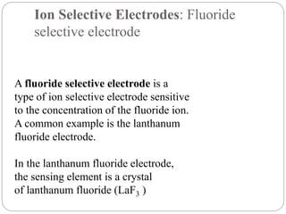 Ion Selective Electrodes: Fluoride
selective electrode
A fluoride selective electrode is a
type of ion selective electrode sensitive
to the concentration of the fluoride ion.
A common example is the lanthanum
fluoride electrode.
In the lanthanum fluoride electrode,
the sensing element is a crystal
of lanthanum fluoride (LaF3 )
 